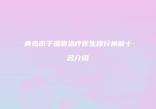青岛市干细胞治疗医生排行榜前十名介绍