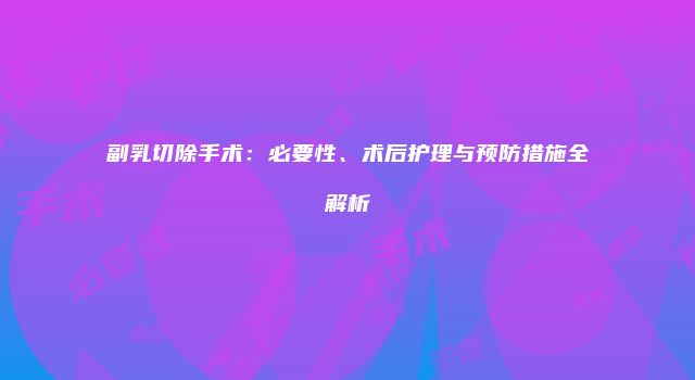 副乳切除手术：必要性、术后护理与预防措施全解析