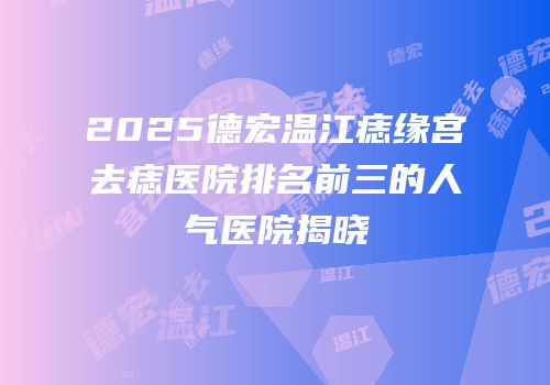 2025德宏温江痣缘宫去痣医院排名前三的人气医院揭晓