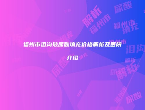 福州市泪沟玻尿酸填充价格解析及医院介绍