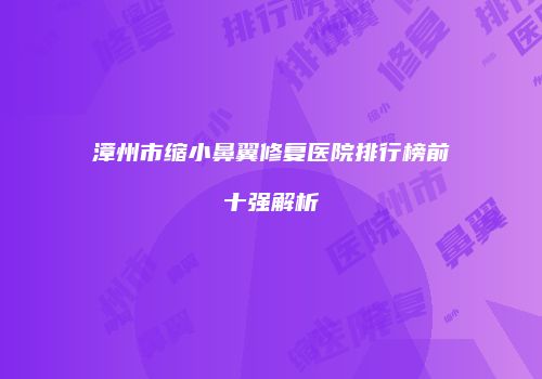 漳州市缩小鼻翼修复医院排行榜前十强解析