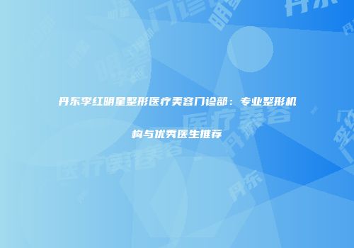 丹东李红明星整形医疗美容门诊部：专业整形机构与优秀医生推荐