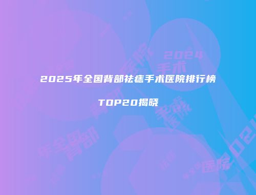 2025年全国背部祛痣手术医院排行榜TOP20揭晓