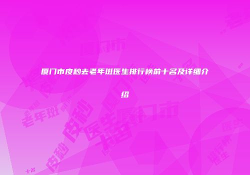 厦门市皮秒去老年斑医生排行榜前十名及详细介绍