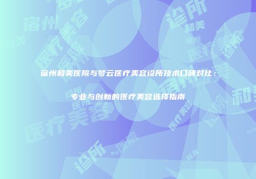 宿州和美医院与梦云医疗美容诊所技术口碑对比：专业与创新的医疗美容选择指南