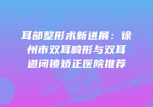 耳部整形术新进展：徐州市双耳畸形与双耳道闭锁矫正医院推荐