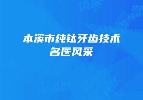 本溪市纯钛牙齿技术名医风采