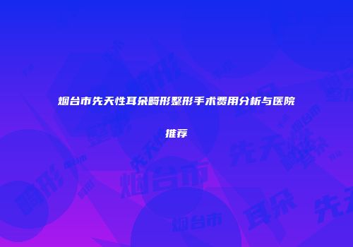 烟台市先天性耳朵畸形整形手术费用分析与医院推荐