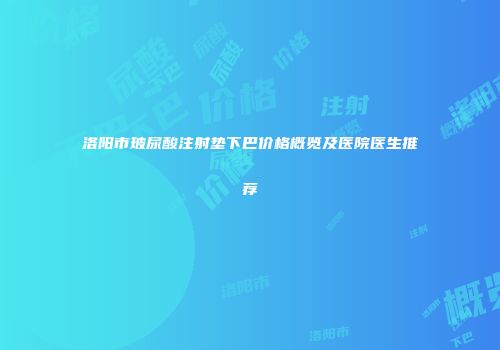 洛阳市玻尿酸注射垫下巴价格概览及医院医生推荐