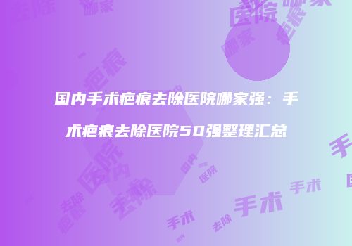 国内手术疤痕去除医院哪家强：手术疤痕去除医院50强整理汇总
