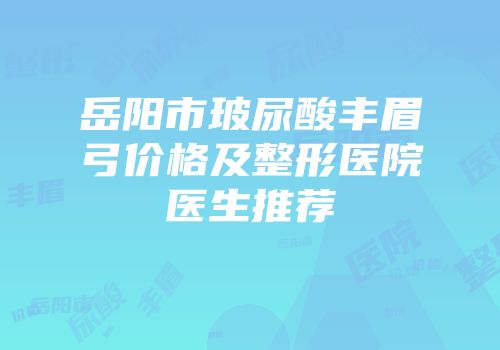 岳阳市玻尿酸丰眉弓价格及整形医院医生推荐