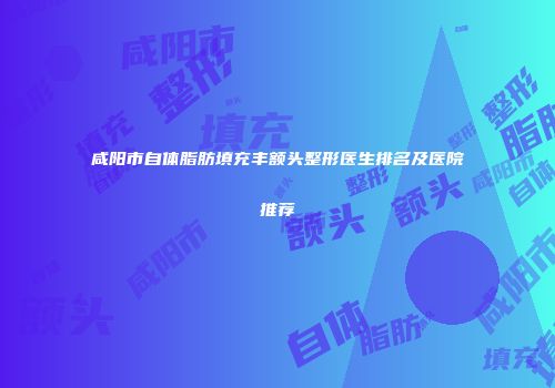 咸阳市自体脂肪填充丰额头整形医生排名及医院推荐