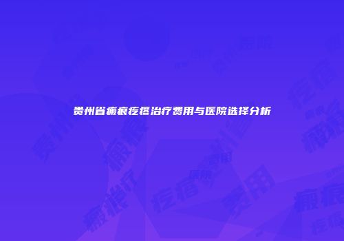 贵州省瘢痕疙瘩治疗费用与医院选择分析