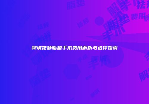 聊城祛颊脂垫手术费用解析与选择指南