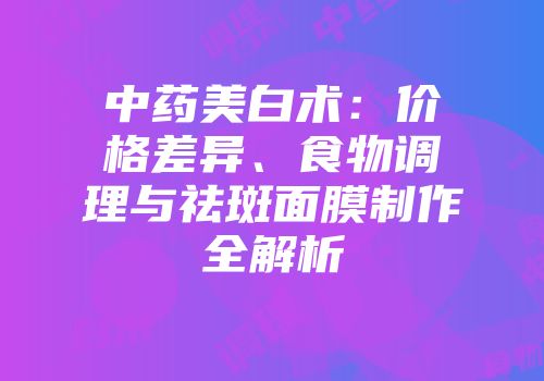 中药美白术：价格差异、食物调理与祛斑面膜制作全解析