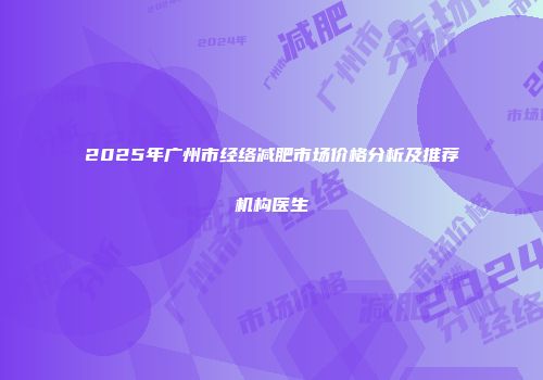 2025年广州市经络减肥市场价格分析及推荐机构医生