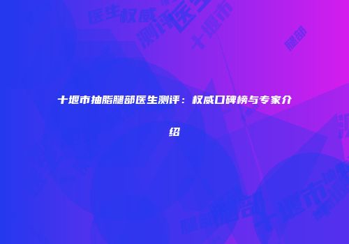 十堰市抽脂腿部医生测评：权威口碑榜与专家介绍