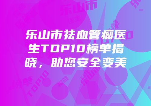 乐山市祛血管瘤医生TOP10榜单揭晓，助您安全变美