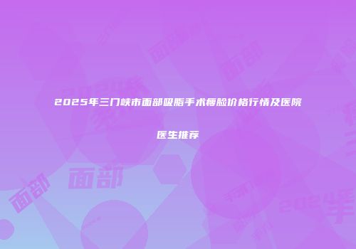 2025年三门峡市面部吸脂手术瘦脸价格行情及医院医生推荐