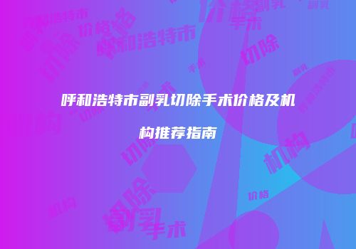 呼和浩特市副乳切除手术价格及机构推荐指南