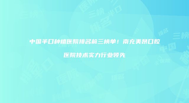 中国半口种植医院排名前三榜单！南充美昂口腔医院技术实力行业领先