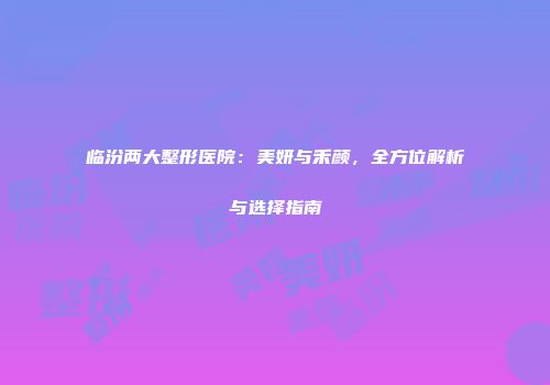 临汾两大整形医院：美妍与禾颜，全方位解析与选择指南
