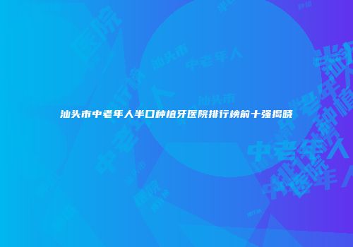 汕头市中老年人半口种植牙医院排行榜前十强揭晓
