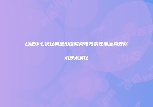 合肥市七家经典整形医院肉毒毒素注射腋臭去除术技术对比