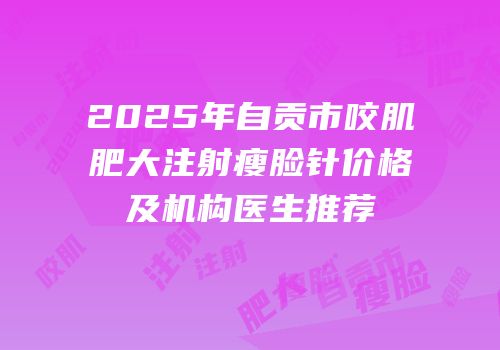 2025年自贡市咬肌肥大注射瘦脸针价格及机构医生推荐
