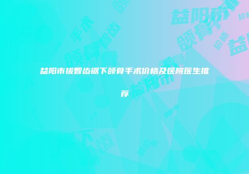 益阳市拔智齿锯下颌骨手术价格及医院医生推荐