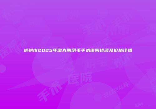 郴州市2025年激光脱阴毛手术医院排名及价格详情