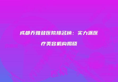成都乔雅登医院排名榜：实力派医疗美容机构揭晓