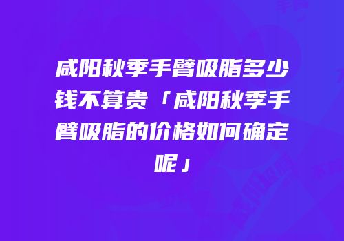 咸阳秋季手臂吸脂多少钱不算贵「咸阳秋季手臂吸脂的价格如何确定呢」