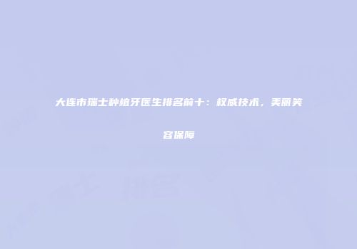 大连市瑞士种植牙医生排名前十：权威技术，美丽笑容保障