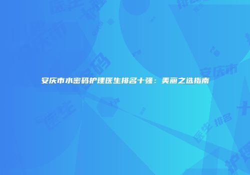 安庆市水密码护理医生排名十强：美丽之选指南