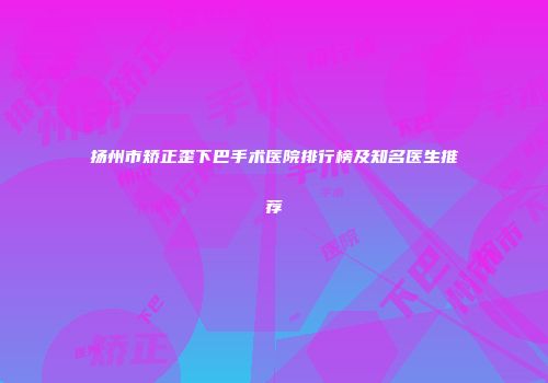 扬州市矫正歪下巴手术医院排行榜及知名医生推荐