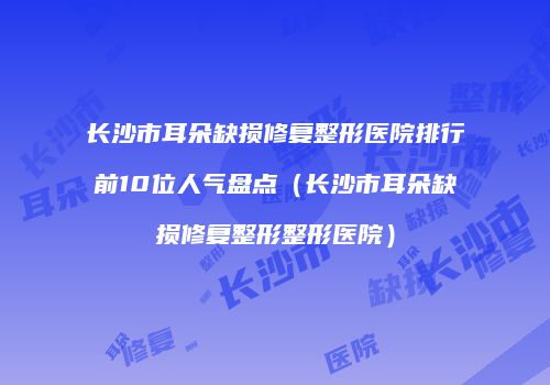长沙市耳朵缺损修复整形医院排行前10位人气盘点（长沙市耳朵缺损修复整形整形医院）