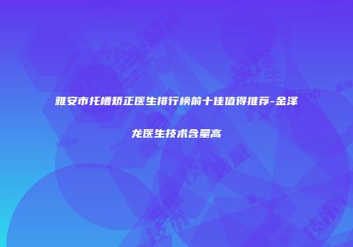 雅安市托槽矫正医生排行榜前十佳值得推荐-金泽龙医生技术含量高