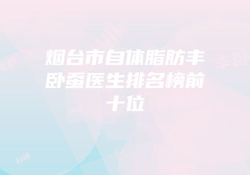 烟台市自体脂肪丰卧蚕医生排名榜前十位