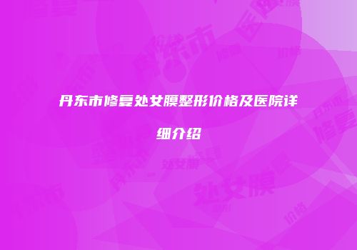 丹东市修复处女膜整形价格及医院详细介绍