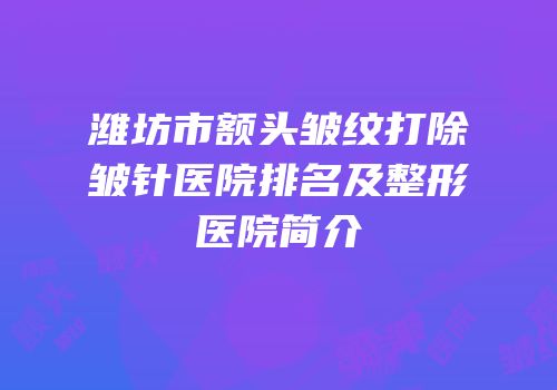 潍坊市额头皱纹打除皱针医院排名及整形医院简介