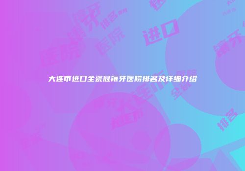 大连市进口全瓷冠镶牙医院排名及详细介绍