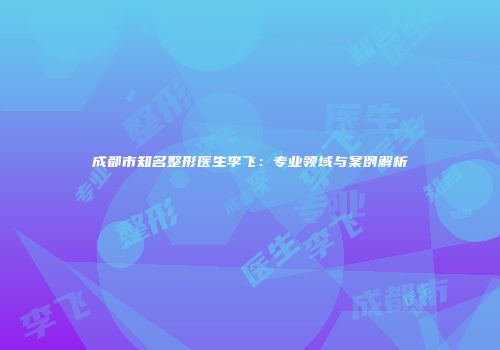 成都市知名整形医生李飞：专业领域与案例解析