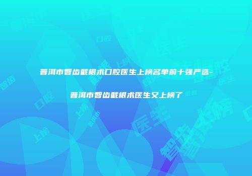 普洱市智齿截根术口腔医生上榜名单前十强严选-普洱市智齿截根术医生又上榜了