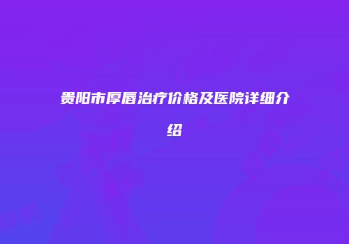 贵阳市厚唇治疗价格及医院详细介绍