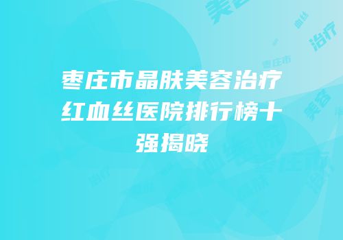 枣庄市晶肤美容治疗红血丝医院排行榜十强揭晓