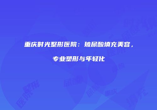 重庆时光整形医院：玻尿酸填充美容，专业塑形与年轻化