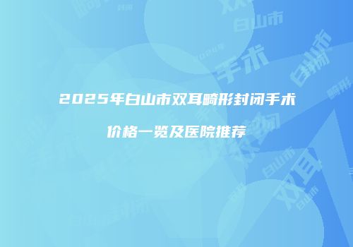 2025年白山市双耳畸形封闭手术价格一览及医院推荐
