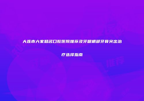 大连市六家知名口腔医院推荐及牙龈根部牙骨突出治疗选择指南