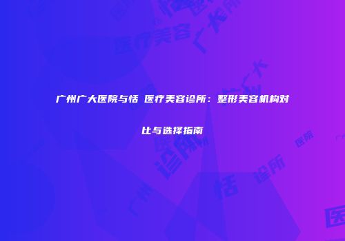 广州广大医院与恬媄医疗美容诊所：整形美容机构对比与选择指南